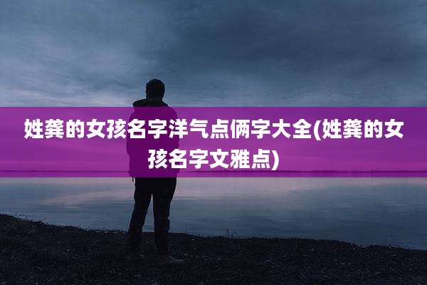 姓龚的女孩名字洋气点俩字大全(姓龚的女孩名字文雅点)