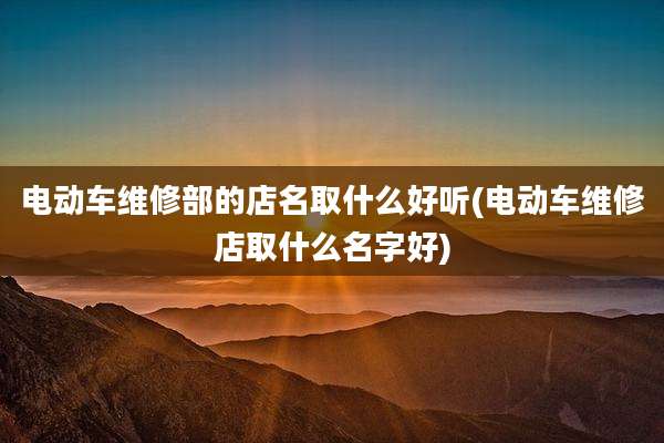 电动车维修部的店名取什么好听(电动车维修店取什么名字好)