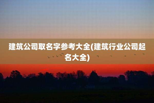 建筑公司取名字参考大全(建筑行业公司起名大全)