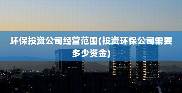 环保投资公司经营范围(投资环保公司需要多少资金)