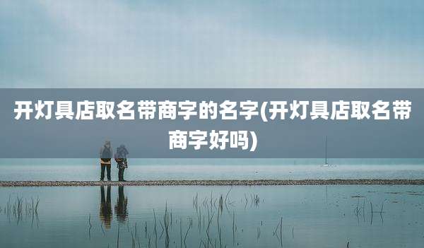 开灯具店取名带商字的名字(开灯具店取名带商字好吗)