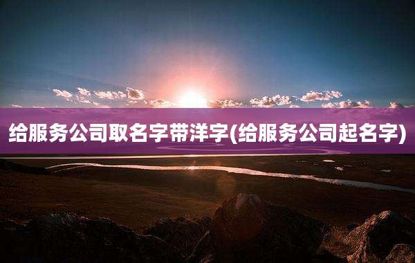 给服务公司取名字带洋字(给服务公司起名字)