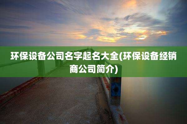 环保设备公司名字起名大全(环保设备经销商公司简介)