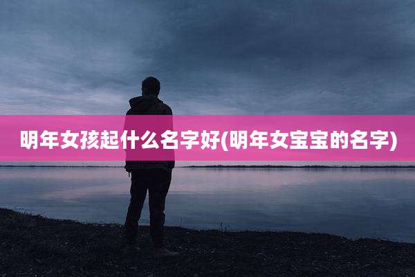 明年女孩起什么名字好(明年女宝宝的名字)