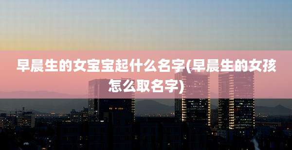 早晨生的女宝宝起什么名字(早晨生的女孩怎么取名字)