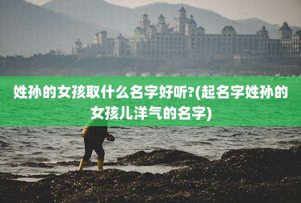 姓孙的女孩取什么名字好听?(起名字姓孙的女孩儿洋气的名字)