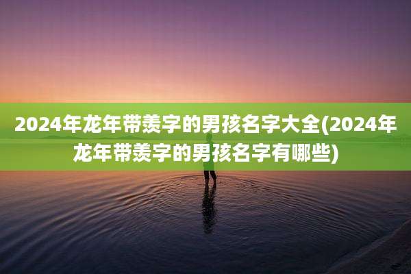 2024年龙年带羡字的男孩名字大全(2024年龙年带羡字的男孩名字有哪些)