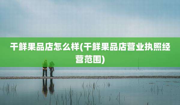 干鲜果品店怎么样(干鲜果品店营业执照经营范围)