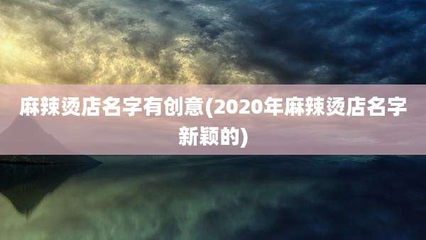 麻辣烫店名字有创意(2020年麻辣烫店名字新颖的)