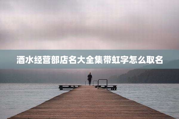 酒水经营部店名大全集带虹字怎么取名