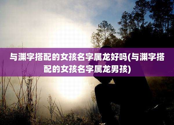 与渊字搭配的女孩名字属龙好吗(与渊字搭配的女孩名字属龙男孩)