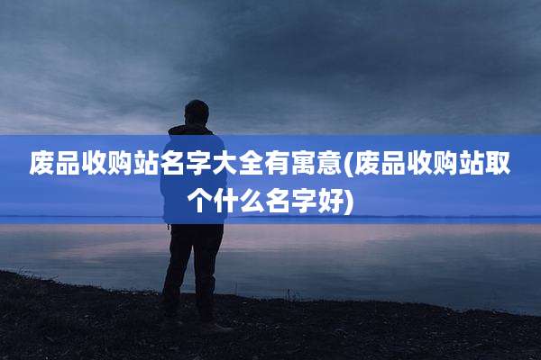 废品收购站名字大全有寓意(废品收购站取个什么名字好)