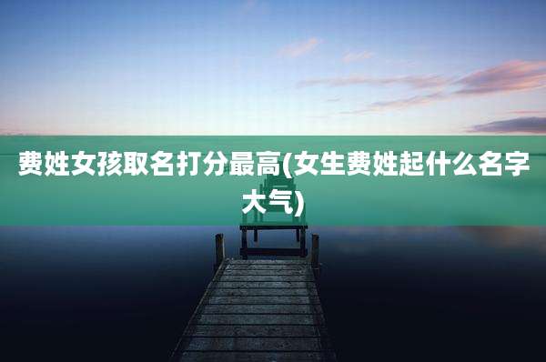 费姓女孩取名打分最高(女生费姓起什么名字大气)