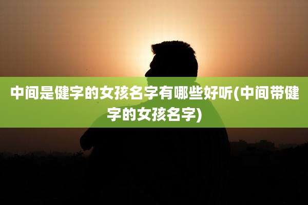 中间是健字的女孩名字有哪些好听(中间带健字的女孩名字)