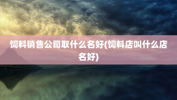 饲料销售公司取什么名好(饲料店叫什么店名好)