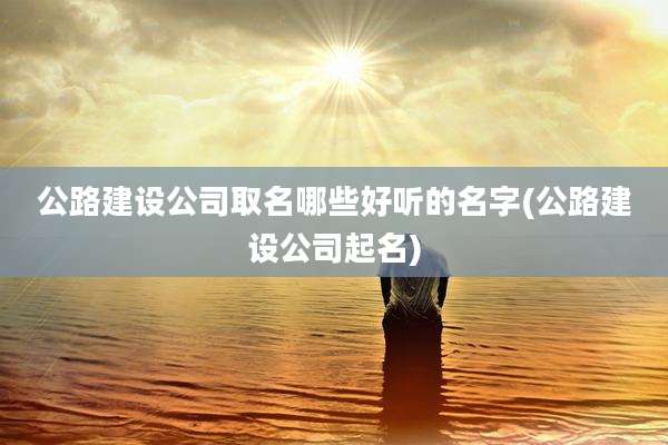 公路建设公司取名哪些好听的名字(公路建设公司起名)