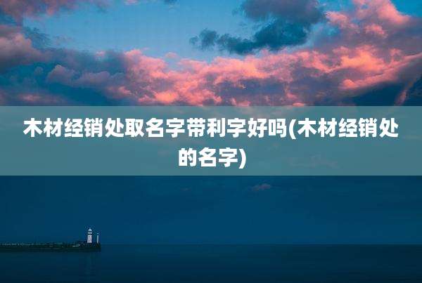 木材经销处取名字带利字好吗(木材经销处的名字)
