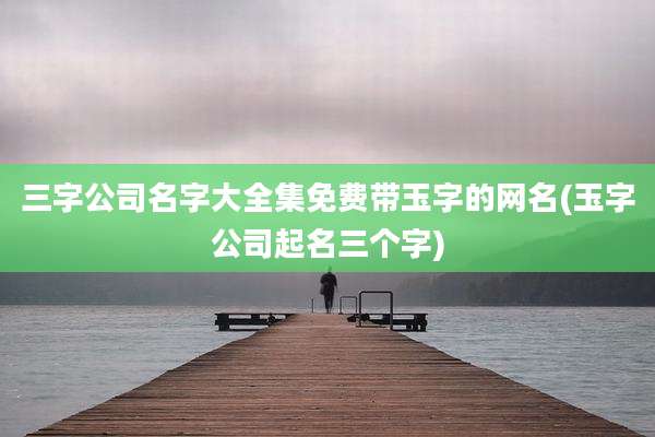 三字公司名字大全集免费带玉字的网名(玉字公司起名三个字)