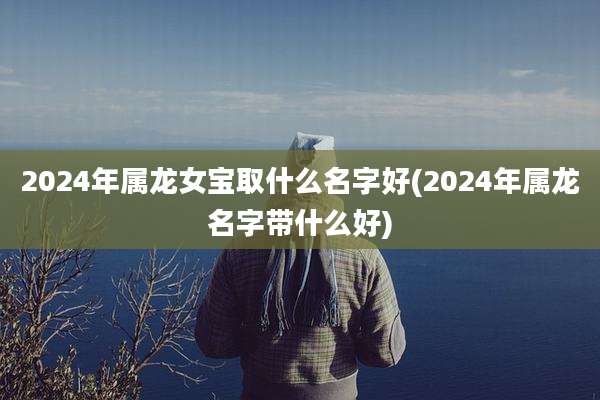2024年属龙女宝取什么名字好(2024年属龙名字带什么好)