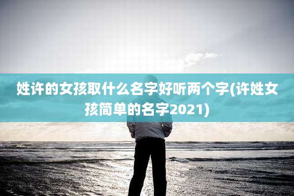 姓许的女孩取什么名字好听两个字(许姓女孩简单的名字2021)
