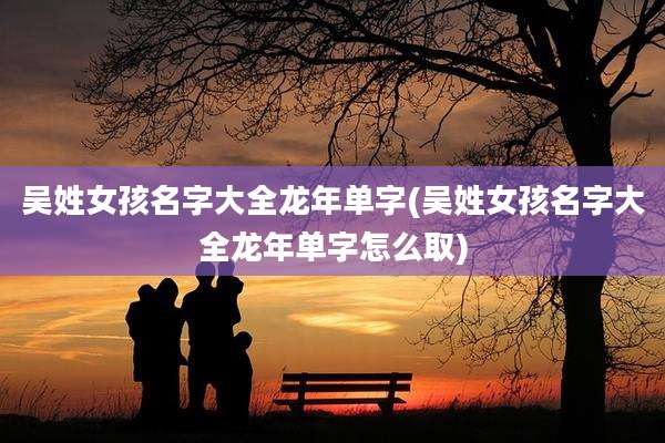 吴姓女孩名字大全龙年单字(吴姓女孩名字大全龙年单字怎么取)