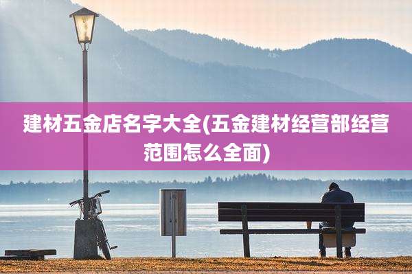建材五金店名字大全(五金建材经营部经营范围怎么全面)