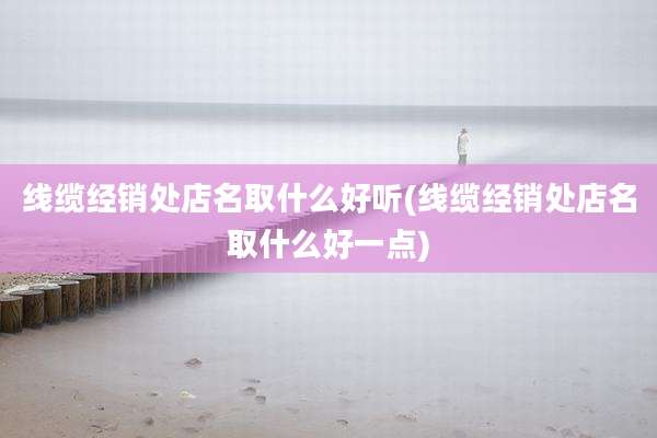 线缆经销处店名取什么好听(线缆经销处店名取什么好一点)