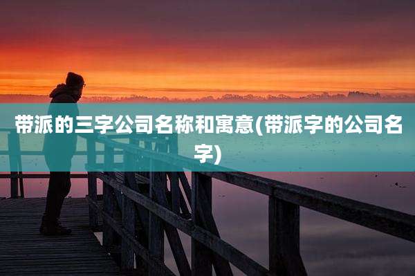 带派的三字公司名称和寓意(带派字的公司名字)