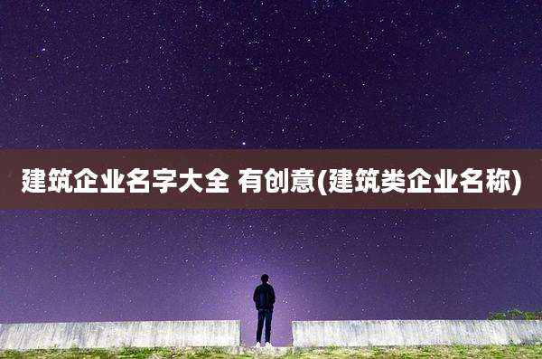 建筑企业名字大全 有创意(建筑类企业名称)