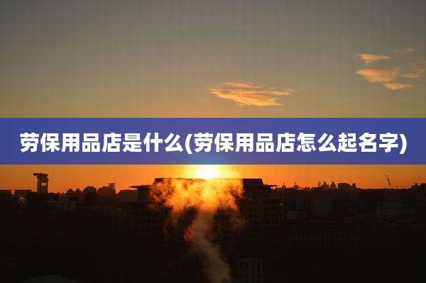 劳保用品店是什么(劳保用品店怎么起名字)