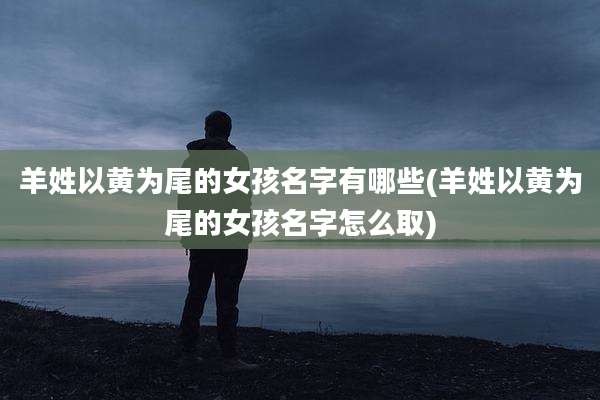 羊姓以黄为尾的女孩名字有哪些(羊姓以黄为尾的女孩名字怎么取)