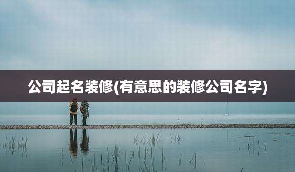 公司起名装修(有意思的装修公司名字)
