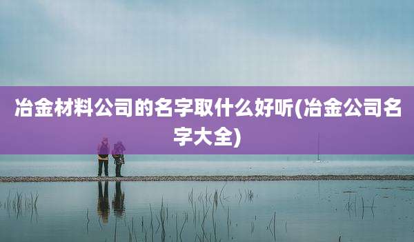 冶金材料公司的名字取什么好听(冶金公司名字大全)