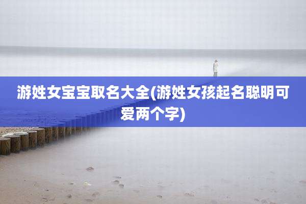 游姓女宝宝取名大全(游姓女孩起名聪明可爱两个字)