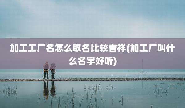 加工工厂名怎么取名比较吉祥(加工厂叫什么名字好听)