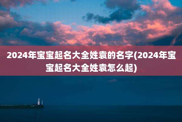 2024年宝宝起名大全姓袁的名字(2024年宝宝起名大全姓袁怎么起)