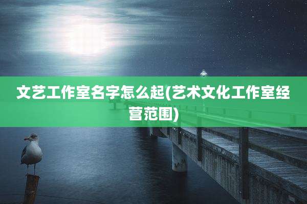 文艺工作室名字怎么起(艺术文化工作室经营范围)