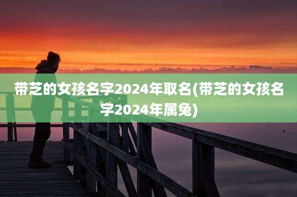 带芝的女孩名字2024年取名(带芝的女孩名字2024年属兔)
