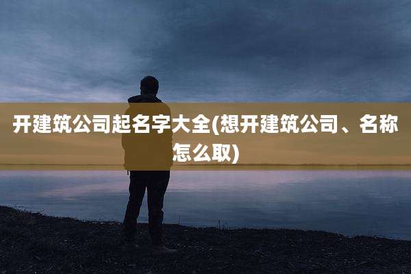 开建筑公司起名字大全(想开建筑公司、名称怎么取)