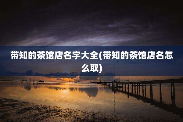 带知的茶馆店名字大全(带知的茶馆店名怎么取)