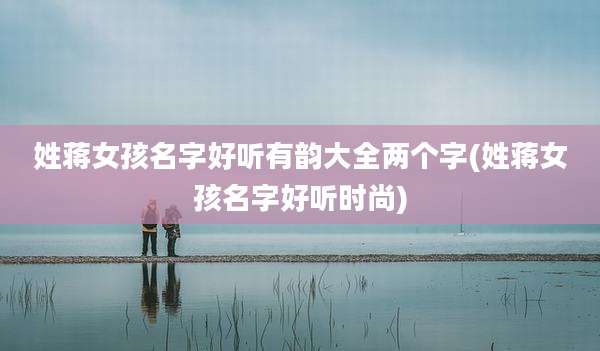 姓蒋女孩名字好听有韵大全两个字(姓蒋女孩名字好听时尚)
