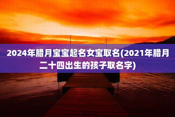 2024年腊月宝宝起名女宝取名(2021年腊月二十四出生的孩子取名字)
