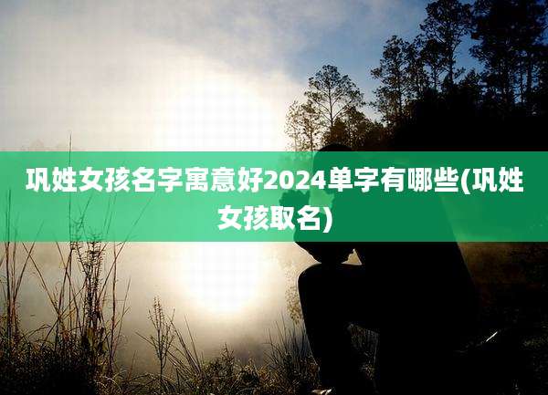 巩姓女孩名字寓意好2024单字有哪些(巩姓女孩取名)