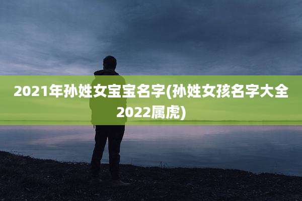 2021年孙姓女宝宝名字(孙姓女孩名字大全2022属虎)