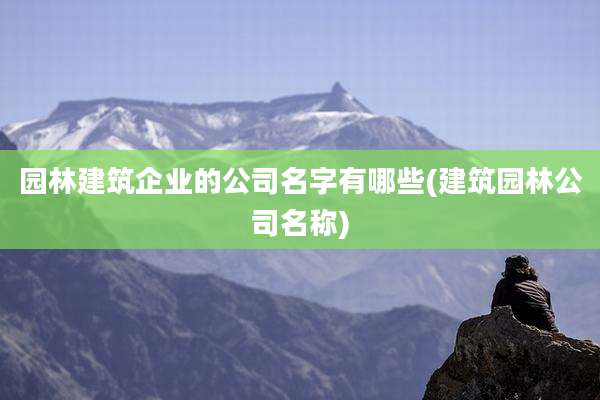 园林建筑企业的公司名字有哪些(建筑园林公司名称)