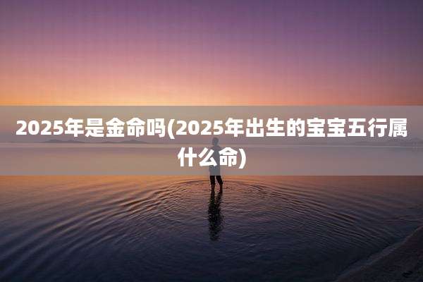2025年是金命吗(2025年出生的宝宝五行属什么命)