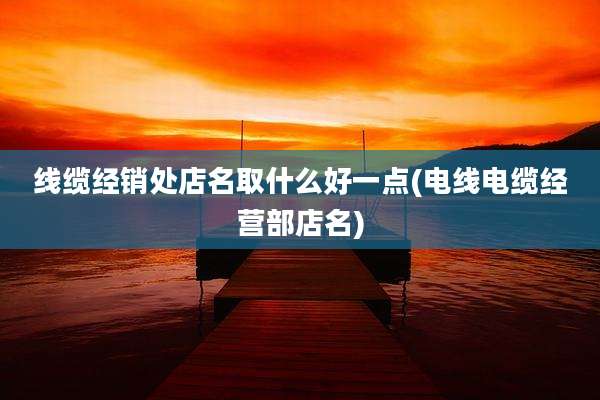 线缆经销处店名取什么好一点(电线电缆经营部店名)