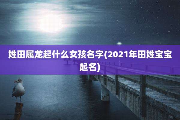 姓田属龙起什么女孩名字(2021年田姓宝宝起名)