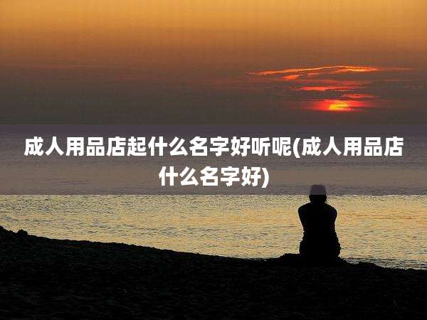 成人用品店起什么名字好听呢(成人用品店什么名字好)