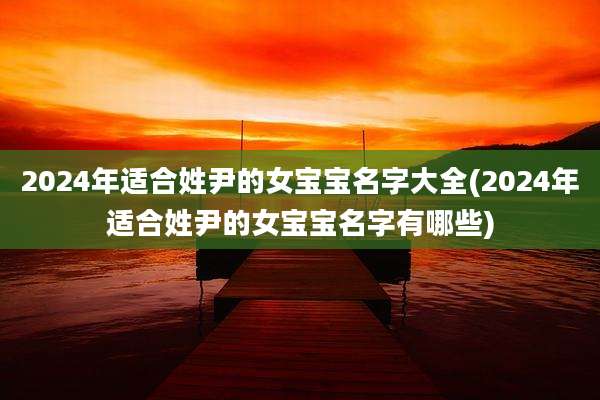 2024年适合姓尹的女宝宝名字大全(2024年适合姓尹的女宝宝名字有哪些)